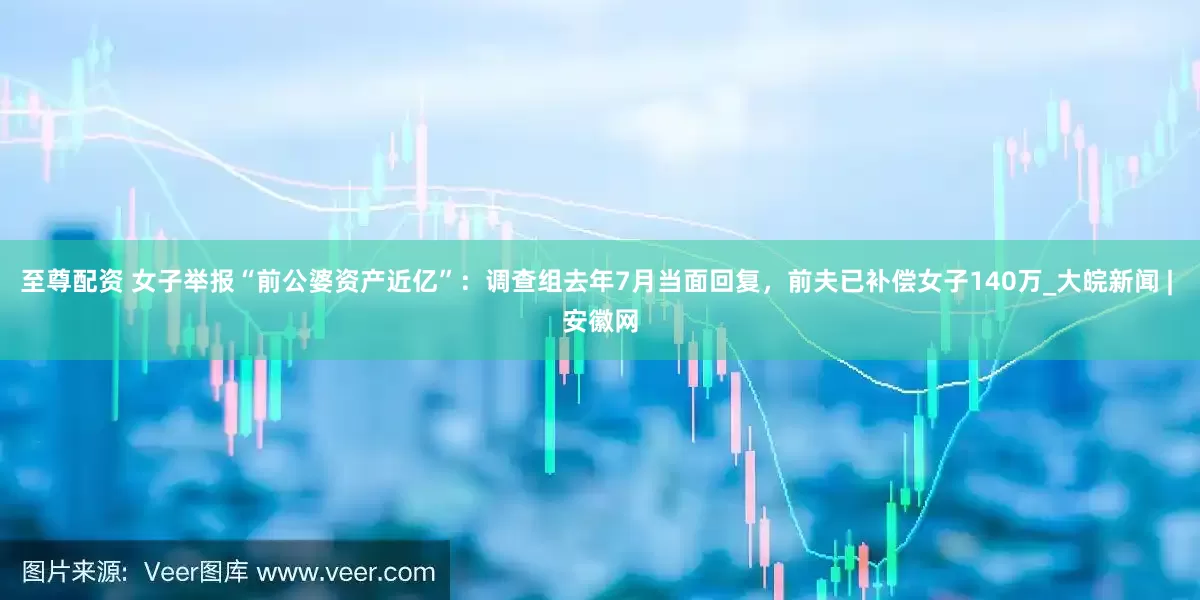 至尊配资 女子举报“前公婆资产近亿”：调查组去年7月当面回复，前夫已补偿女子140万_大皖新闻 | 安徽网
