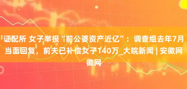 证配所 女子举报“前公婆资产近亿”：调查组去年7月当面回复，前夫已补偿女子140万_大皖新闻 | 安徽网
