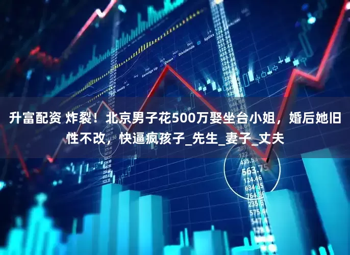 升富配资 炸裂！北京男子花500万娶坐台小姐，婚后她旧性不改，快逼疯孩子_先生_妻子_丈夫