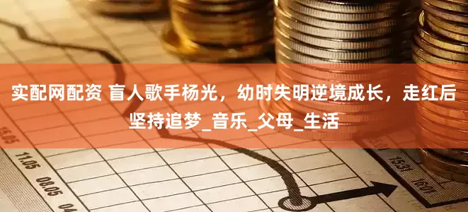 实配网配资 盲人歌手杨光，幼时失明逆境成长，走红后坚持追梦_音乐_父母_生活