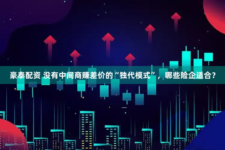 豪泰配资 没有中间商赚差价的“独代模式”，哪些险企适合？
