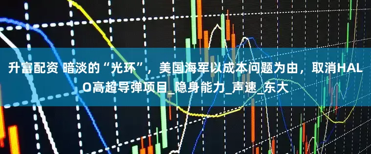 升富配资 暗淡的“光环”，美国海军以成本问题为由，取消HALO高超导弹项目_隐身能力_声速_东大