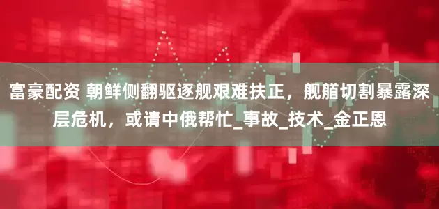富豪配资 朝鲜侧翻驱逐舰艰难扶正，舰艏切割暴露深层危机，或请中俄帮忙_事故_技术_金正恩