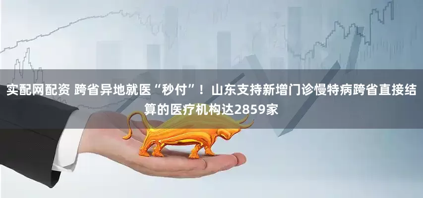 实配网配资 跨省异地就医“秒付”！山东支持新增门诊慢特病跨省直接结算的医疗机构达2859家