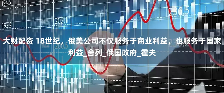 大财配资 18世纪，俄美公司不仅服务于商业利益，也服务于国家利益_舍列_俄国政府_霍夫