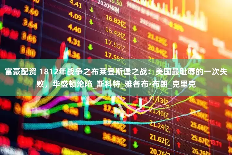 富豪配资 1812年战争之布莱登斯堡之战：美国最耻辱的一次失败，华盛顿沦陷_斯科特_雅各布·布朗_克里克