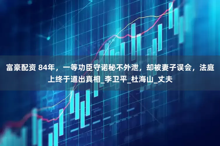 富豪配资 84年，一等功臣守诺秘不外泄，却被妻子误会，法庭上终于道出真相_李卫平_杜海山_丈夫