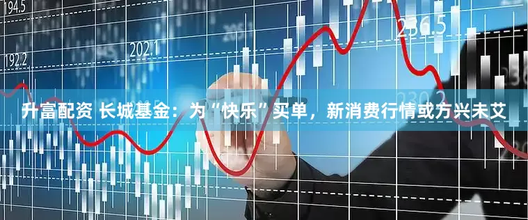 升富配资 长城基金：为“快乐”买单，新消费行情或方兴未艾