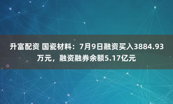 升富配资 国瓷材料：7月9日融资买入3884.93万元，融资融券余额5.17亿元