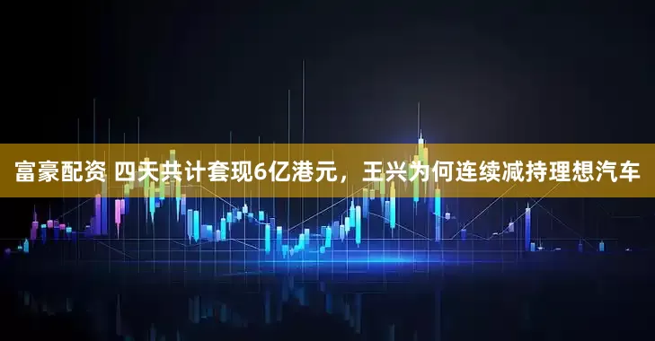 富豪配资 四天共计套现6亿港元，王兴为何连续减持理想汽车
