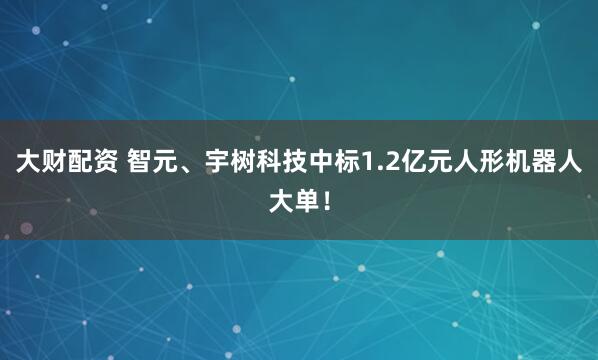 大财配资 智元、宇树科技中标1.2亿元人形机器人大单！