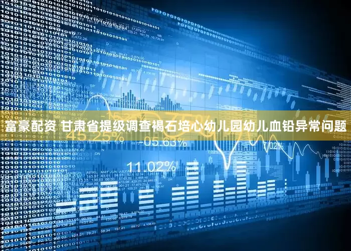 富豪配资 甘肃省提级调查褐石培心幼儿园幼儿血铅异常问题