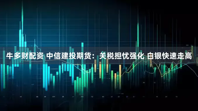 牛多财配资 中信建投期货：关税担忧强化 白银快速走高