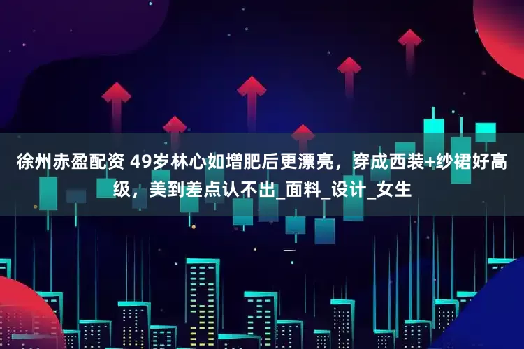 徐州赤盈配资 49岁林心如增肥后更漂亮，穿成西装+纱裙好高级，美到差点认不出_面料_设计_女生