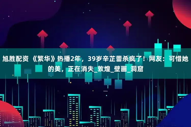旭胜配资 《繁华》热播2年，39岁辛芷蕾杀疯了！网友：可惜她的美，正在消失_敦煌_壁画_洞窟