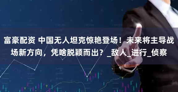 富豪配资 中国无人坦克惊艳登场！未来将主导战场新方向，凭啥脱颖而出？_敌人_进行_侦察