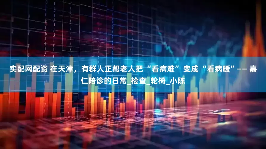 实配网配资 在天津，有群人正帮老人把 “看病难” 变成 “看病暖”—— 嘉仁陪诊的日常_检查_轮椅_小陈