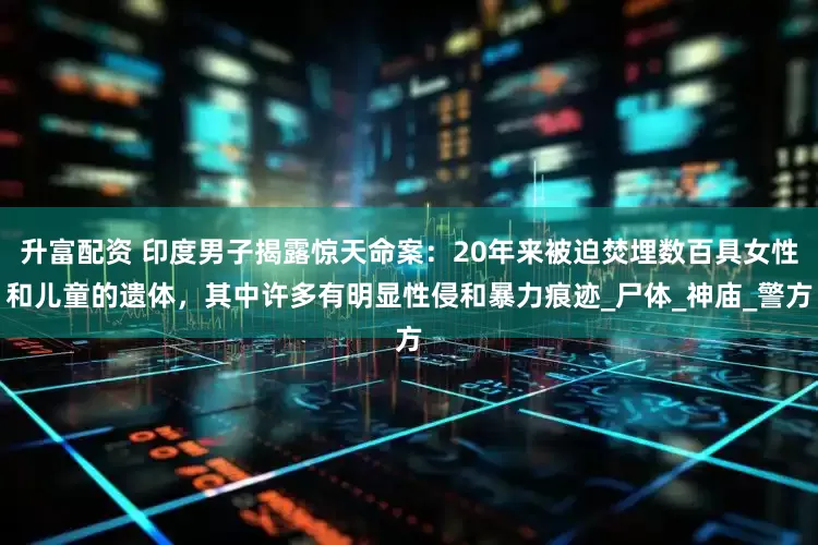 升富配资 印度男子揭露惊天命案：20年来被迫焚埋数百具女性和儿童的遗体，其中许多有明显性侵和暴力痕迹_尸体_神庙_警方