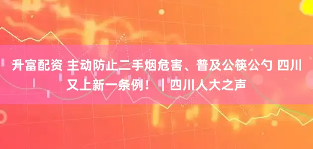 升富配资 主动防止二手烟危害、普及公筷公勺 四川又上新一条例！｜四川人大之声