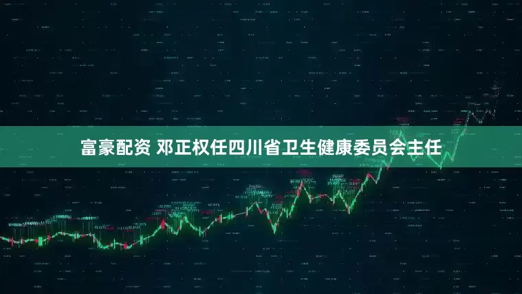 富豪配资 邓正权任四川省卫生健康委员会主任