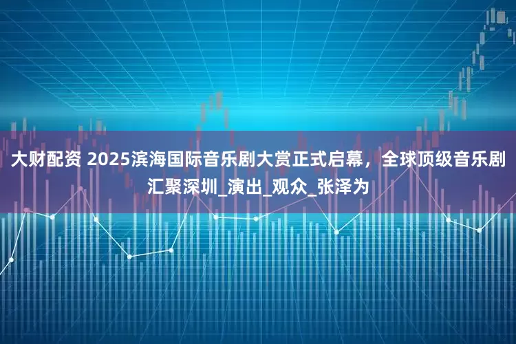 大财配资 2025滨海国际音乐剧大赏正式启幕，全球顶级音乐剧汇聚深圳_演出_观众_张泽为