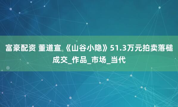 富豪配资 董道宣 《山谷小隐》51.3万元拍卖落槌成交_作品_市场_当代