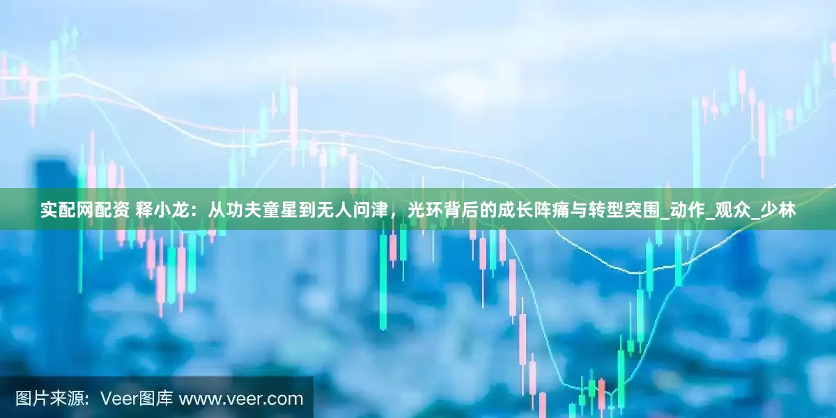实配网配资 释小龙：从功夫童星到无人问津，光环背后的成长阵痛与转型突围_动作_观众_少林
