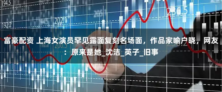 富豪配资 上海女演员罕见露面复刻名场面，作品家喻户晓，网友：原来是她_沈洁_英子_旧事