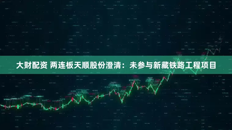 大财配资 两连板天顺股份澄清：未参与新藏铁路工程项目