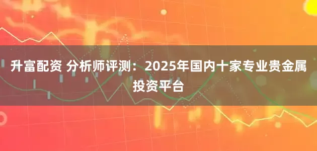 升富配资 分析师评测：2025年国内十家专业贵金属投资平台
