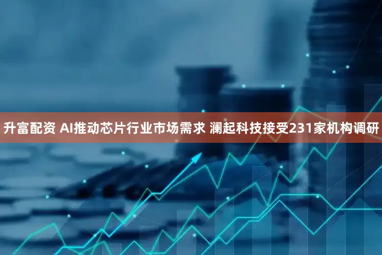 升富配资 AI推动芯片行业市场需求 澜起科技接受231家机构调研