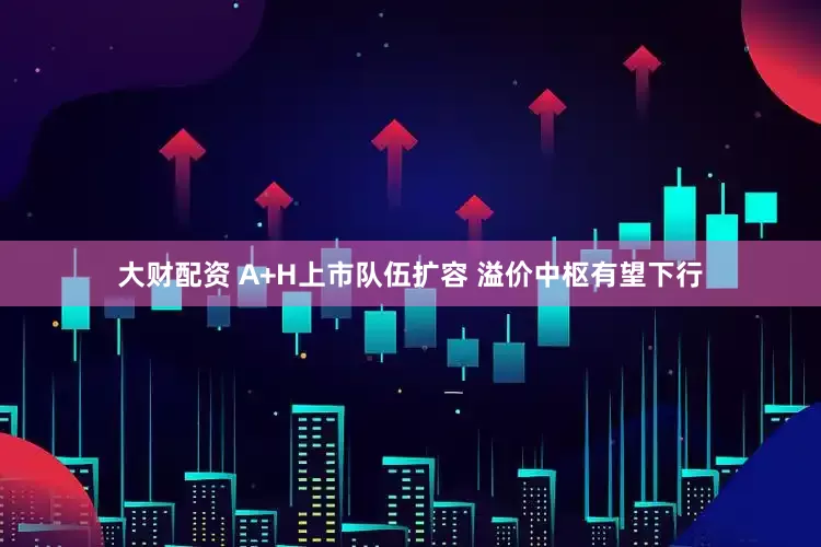 大财配资 A+H上市队伍扩容 溢价中枢有望下行