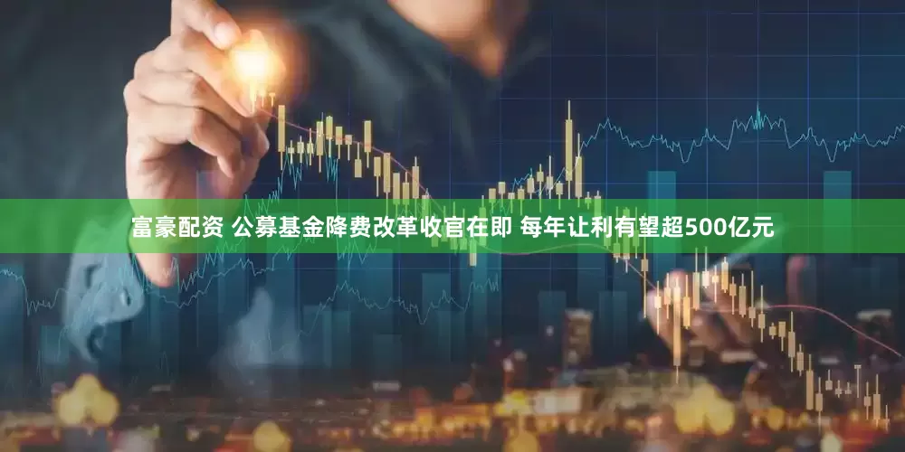 富豪配资 公募基金降费改革收官在即 每年让利有望超500亿元