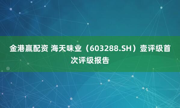 金港赢配资 海天味业（603288.SH）壹评级首次评级报告