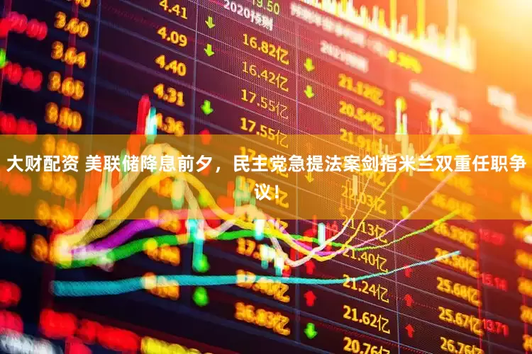 大财配资 美联储降息前夕，民主党急提法案剑指米兰双重任职争议！