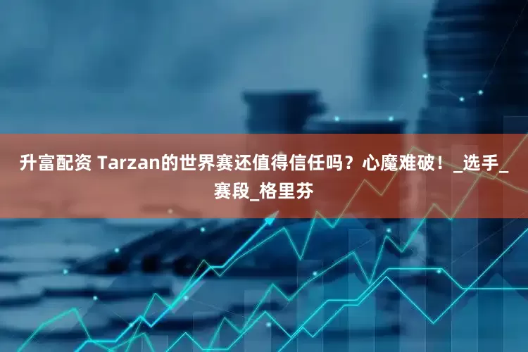 升富配资 Tarzan的世界赛还值得信任吗？心魔难破！_选手_赛段_格里芬