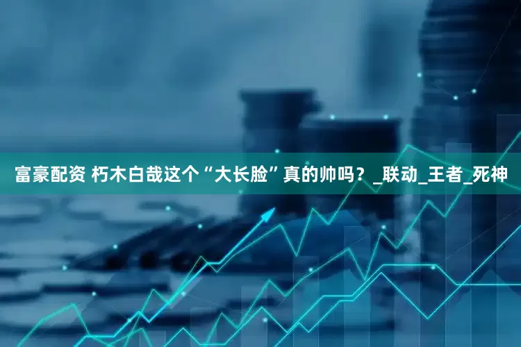 富豪配资 朽木白哉这个“大长脸”真的帅吗？_联动_王者_死神