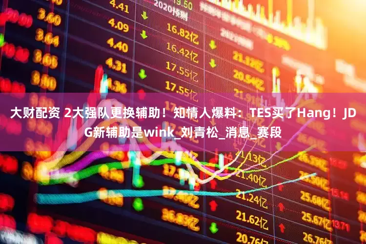 大财配资 2大强队更换辅助！知情人爆料：TES买了Hang！JDG新辅助是wink_刘青松_消息_赛段