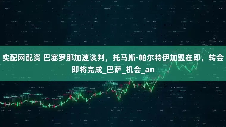 实配网配资 巴塞罗那加速谈判，托马斯·帕尔特伊加盟在即，转会即将完成_巴萨_机会_an